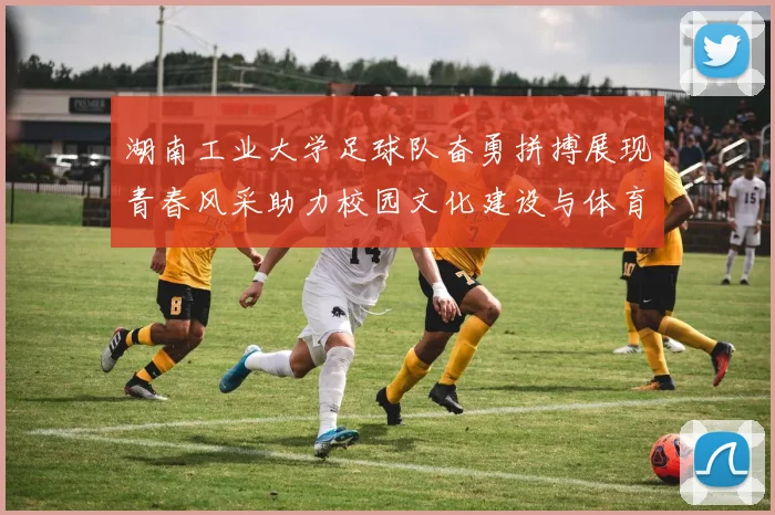 湖南工业大学足球队奋勇拼搏展现青春风采助力校园文化建设与体育精神发展