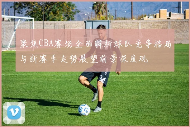 聚焦CBA赛场全面解析球队竞争格局与新赛季走势展望前景深度观