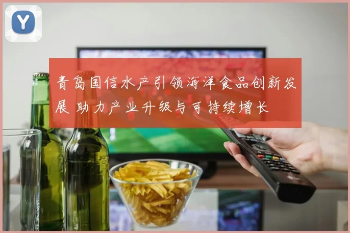 青岛国信水产引领海洋食品创新发展 助力产业升级与可持续增长