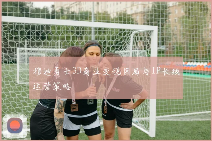 穆迪勇士3D商业变现困局与IP长线运营策略