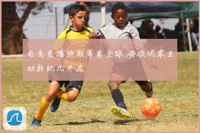 电竞直播热潮席卷全球 游戏玩家互动新纪元开启