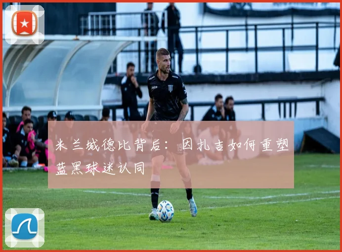 米兰城德比背后：因扎吉如何重塑蓝黑球迷认同