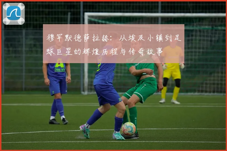 穆罕默德萨拉赫：从埃及小镇到足球巨星的辉煌历程与传奇故事