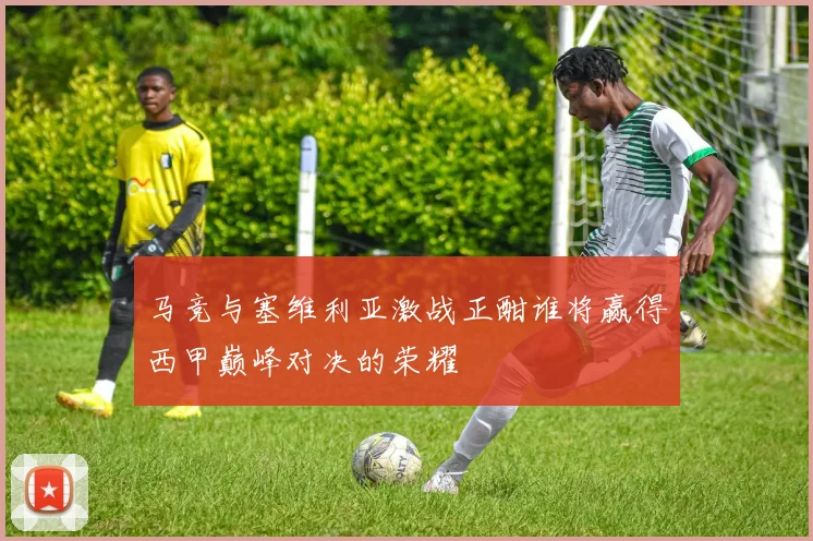 马竞与塞维利亚激战正酣谁将赢得西甲巅峰对决的荣耀