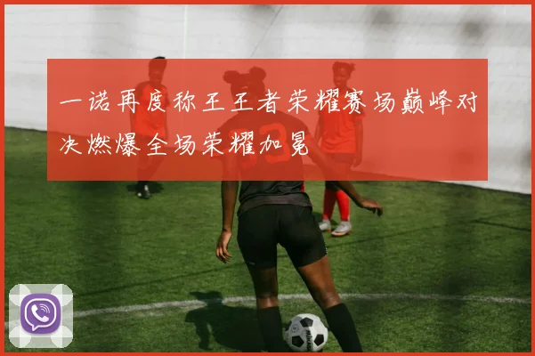 一诺再度称王王者荣耀赛场巅峰对决燃爆全场荣耀加冕