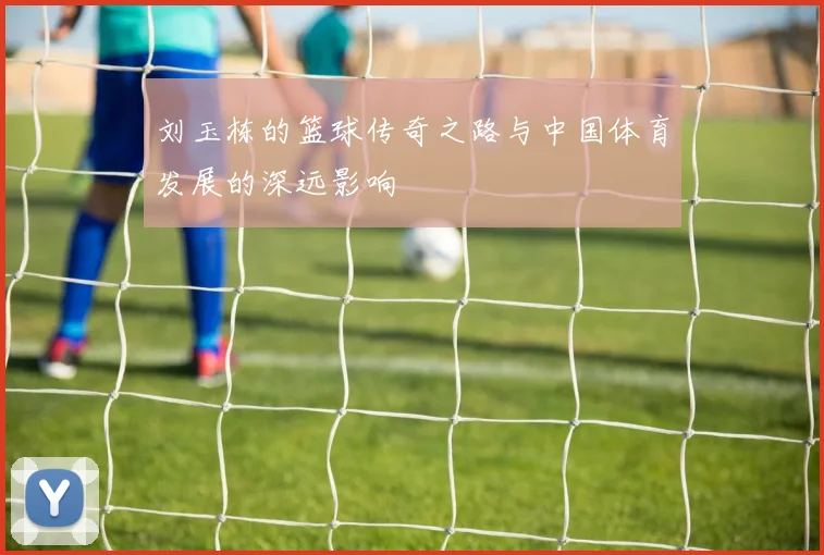 刘玉栋的篮球传奇之路与中国体育发展的深远影响