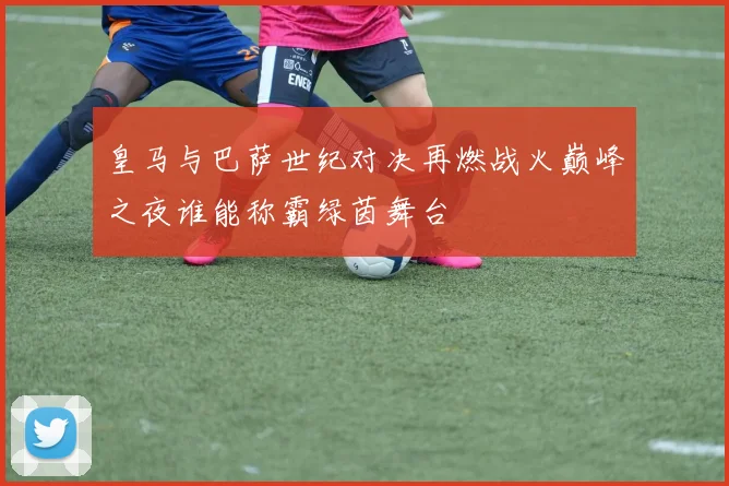 皇马与巴萨世纪对决再燃战火巅峰之夜谁能称霸绿茵舞台