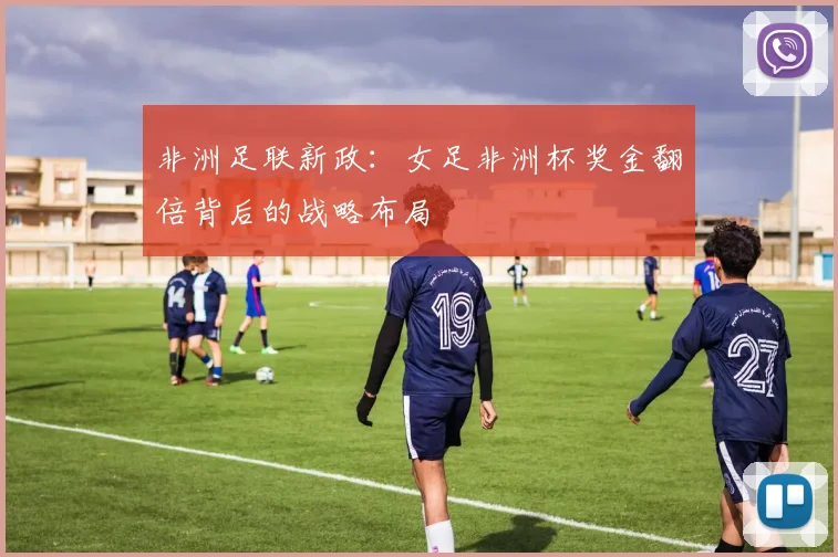 非洲足联新政：女足非洲杯奖金翻倍背后的战略布局