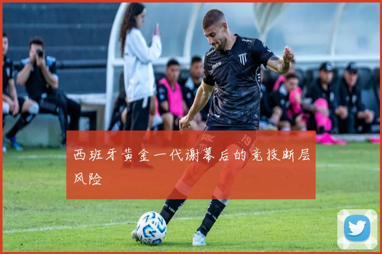 西班牙黄金一代谢幕后的竞技断层风险