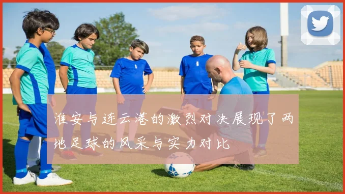 淮安与连云港的激烈对决展现了两地足球的风采与实力对比