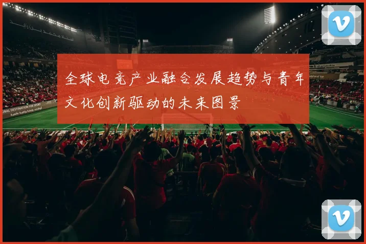 全球电竞产业融合发展趋势与青年文化创新驱动的未来图景