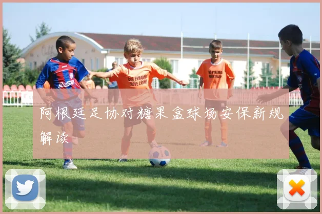 阿根廷足协对糖果盒球场安保新规解读