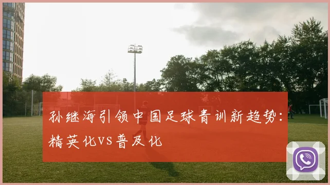 孙继海引领中国足球青训新趋势：精英化vs普及化