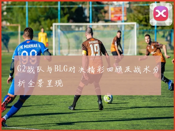G2战队与BLG对决精彩回顾及战术分析全景呈现