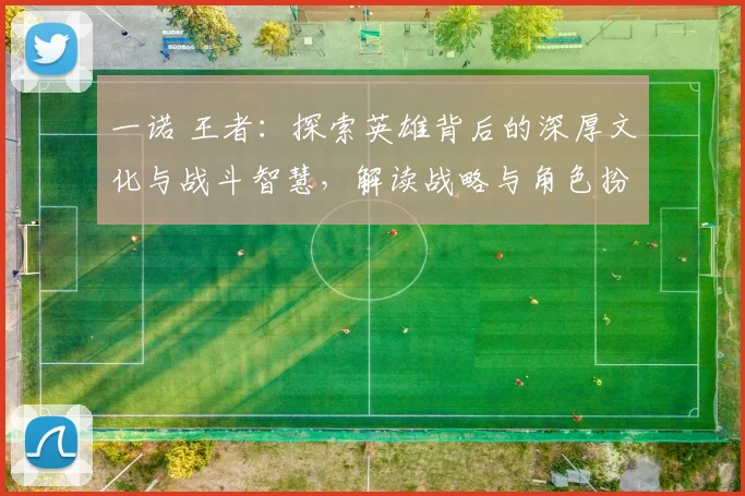 一诺 王者：探索英雄背后的深厚文化与战斗智慧，解读战略与角色扮演的完美结合