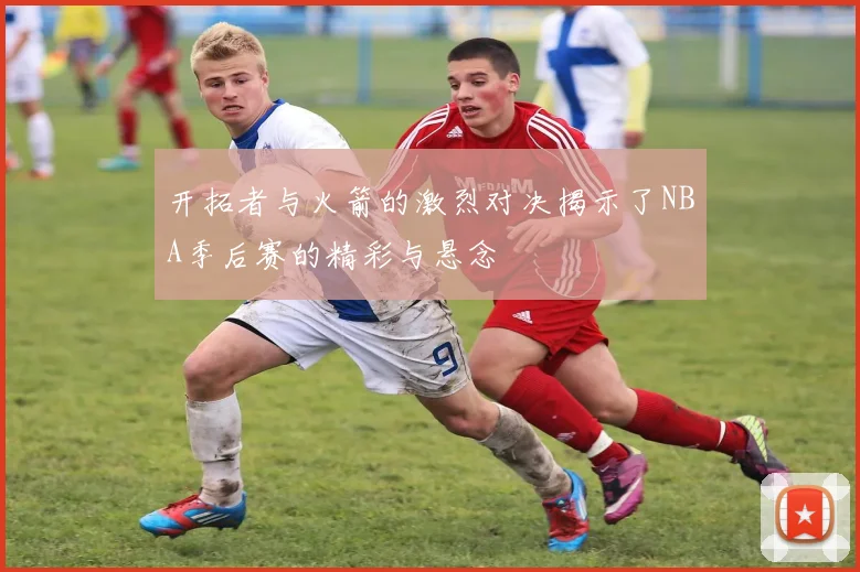 开拓者与火箭的激烈对决揭示了NBA季后赛的精彩与悬念